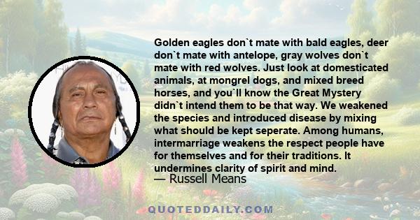 Golden eagles don`t mate with bald eagles, deer don`t mate with antelope, gray wolves don`t mate with red wolves. Just look at domesticated animals, at mongrel dogs, and mixed breed horses, and you`ll know the Great