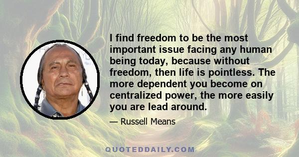 I find freedom to be the most important issue facing any human being today, because without freedom, then life is pointless. The more dependent you become on centralized power, the more easily you are lead around.