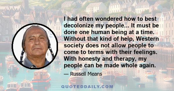 I had often wondered how to best decolonize my people... It must be done one human being at a time. Without that kind of help, Western society does not allow people to come to terms with their feelings. With honesty and 