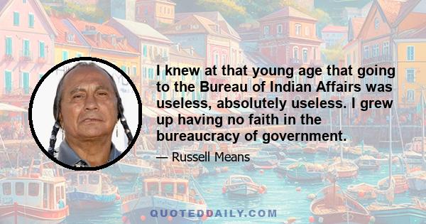 I knew at that young age that going to the Bureau of Indian Affairs was useless, absolutely useless. I grew up having no faith in the bureaucracy of government.