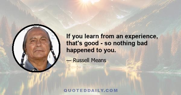 If you learn from an experience, that's good - so nothing bad happened to you.