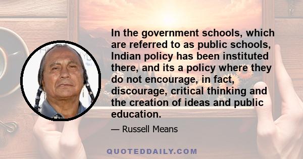 In the government schools, which are referred to as public schools, Indian policy has been instituted there, and its a policy where they do not encourage, in fact, discourage, critical thinking and the creation of ideas 