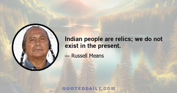 Indian people are relics; we do not exist in the present.