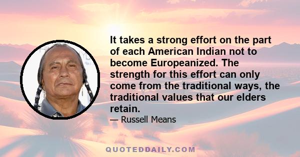 It takes a strong effort on the part of each American Indian not to become Europeanized. The strength for this effort can only come from the traditional ways, the traditional values that our elders retain.