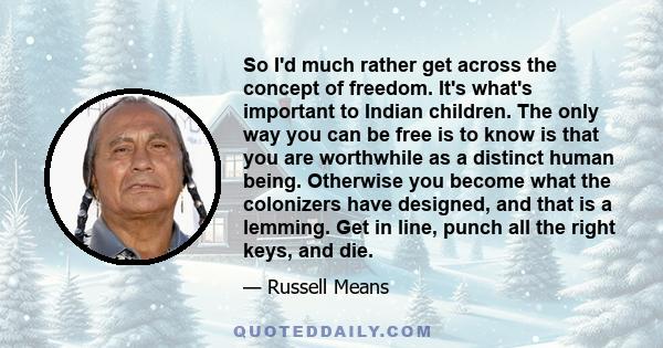 So I'd much rather get across the concept of freedom. It's what's important to Indian children. The only way you can be free is to know is that you are worthwhile as a distinct human being. Otherwise you become what the 