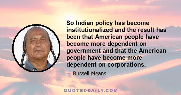 So Indian policy has become institutionalized and the result has been that American people have become more dependent on government and that the American people have become more dependent on corporations.