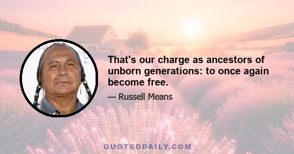 That's our charge as ancestors of unborn generations: to once again become free.