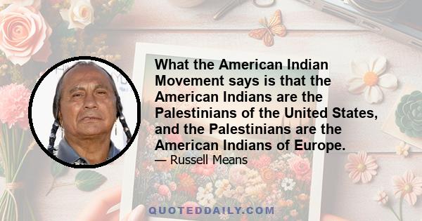 What the American Indian Movement says is that the American Indians are the Palestinians of the United States, and the Palestinians are the American Indians of Europe.