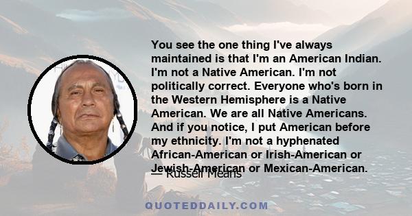 You see the one thing I've always maintained is that I'm an American Indian. I'm not a Native American. I'm not politically correct. Everyone who's born in the Western Hemisphere is a Native American. We are all Native