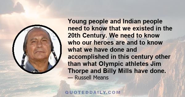 Young people and Indian people need to know that we existed in the 20th Century. We need to know who our heroes are and to know what we have done and accomplished in this century other than what Olympic athletes Jim