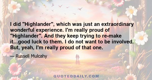 I did Highlander, which was just an extraordinary wonderful experience. I'm really proud of Highlander. And they keep trying to re-make it...good luck to them. I do not want to be involved. But, yeah, I'm really proud