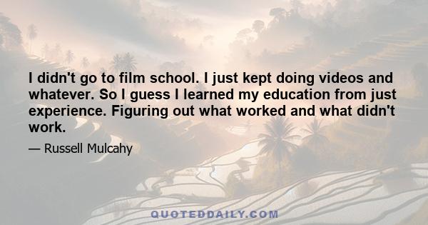 I didn't go to film school. I just kept doing videos and whatever. So I guess I learned my education from just experience. Figuring out what worked and what didn't work.