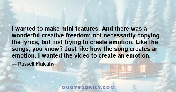 I wanted to make mini features. And there was a wonderful creative freedom; not necessarily copying the lyrics, but just trying to create emotion. Like the songs, you know? Just like how the song creates an emotion, I