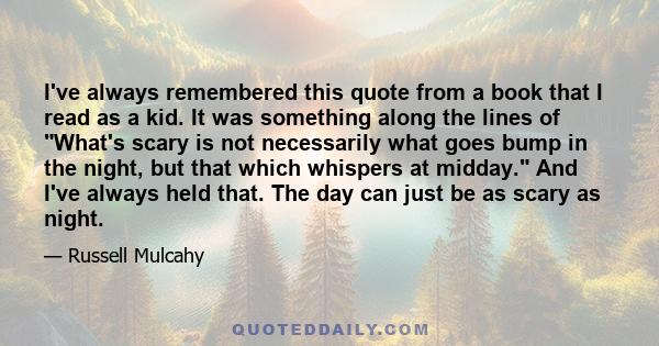 I've always remembered this quote from a book that I read as a kid. It was something along the lines of What's scary is not necessarily what goes bump in the night, but that which whispers at midday. And I've always