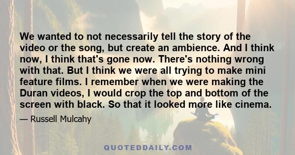 We wanted to not necessarily tell the story of the video or the song, but create an ambience. And I think now, I think that's gone now. There's nothing wrong with that. But I think we were all trying to make mini