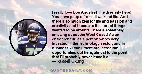 I really love Los Angeles! The diversity here! You have people from all walks of life. And there's so much zeal for life and passion and creativity and those are the sort of things I wanted to be around. There's