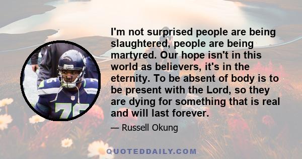 I'm not surprised people are being slaughtered, people are being martyred. Our hope isn't in this world as believers, it's in the eternity. To be absent of body is to be present with the Lord, so they are dying for