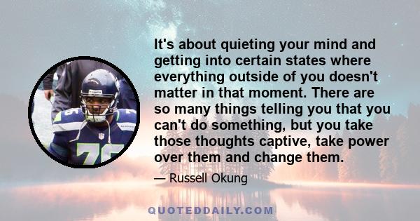 It's about quieting your mind and getting into certain states where everything outside of you doesn't matter in that moment. There are so many things telling you that you can't do something, but you take those thoughts