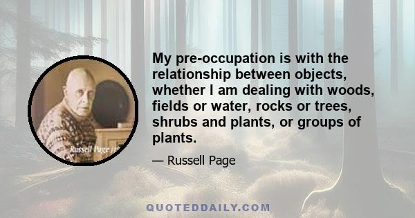 My pre-occupation is with the relationship between objects, whether I am dealing with woods, fields or water, rocks or trees, shrubs and plants, or groups of plants.