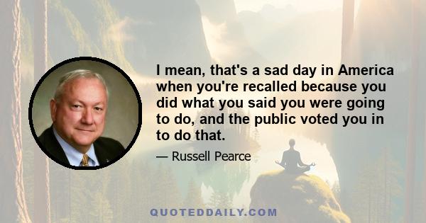 I mean, that's a sad day in America when you're recalled because you did what you said you were going to do, and the public voted you in to do that.