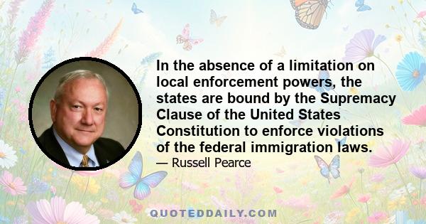 In the absence of a limitation on local enforcement powers, the states are bound by the Supremacy Clause of the United States Constitution to enforce violations of the federal immigration laws.