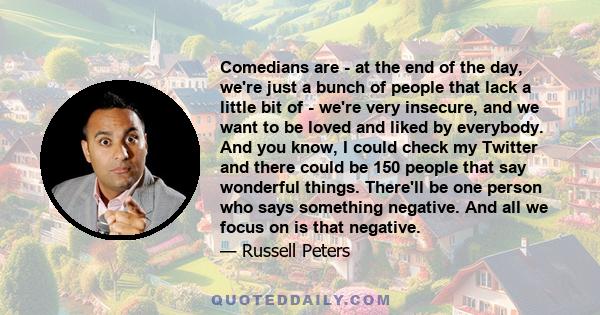 Comedians are - at the end of the day, we're just a bunch of people that lack a little bit of - we're very insecure, and we want to be loved and liked by everybody. And you know, I could check my Twitter and there could 