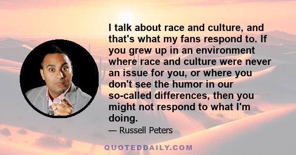 I talk about race and culture, and that's what my fans respond to. If you grew up in an environment where race and culture were never an issue for you, or where you don't see the humor in our so-called differences, then 