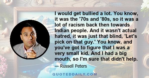 I would get bullied a lot. You know, it was the '70s and '80s, so it was a lot of racism back then towards Indian people. And it wasn't actual hatred, it was just that blind, 'Let's pick on that guy.' You know, and