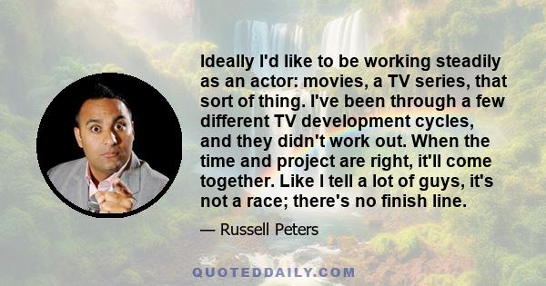 Ideally I'd like to be working steadily as an actor: movies, a TV series, that sort of thing. I've been through a few different TV development cycles, and they didn't work out. When the time and project are right, it'll 