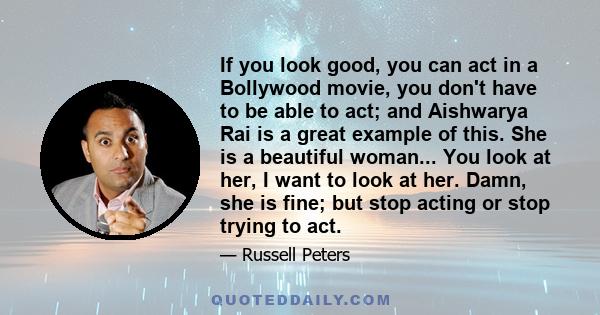 If you look good, you can act in a Bollywood movie, you don't have to be able to act; and Aishwarya Rai is a great example of this. She is a beautiful woman... You look at her, I want to look at her. Damn, she is fine;