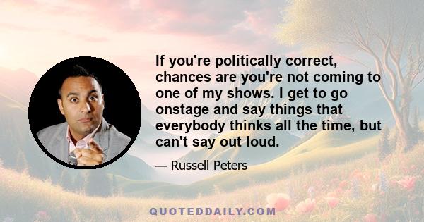 If you're politically correct, chances are you're not coming to one of my shows. I get to go onstage and say things that everybody thinks all the time, but can't say out loud.