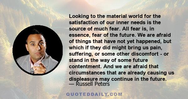 Looking to the material world for the satisfaction of our inner needs is the source of much fear. All fear is, in essence, fear of the future. We are afraid of things that have not yet happened, but which if they did