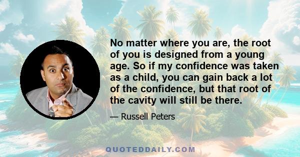 No matter where you are, the root of you is designed from a young age. So if my confidence was taken as a child, you can gain back a lot of the confidence, but that root of the cavity will still be there.