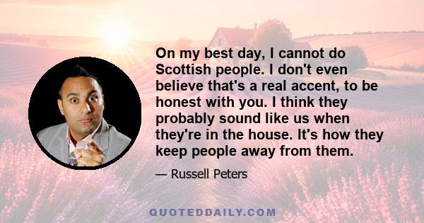 On my best day, I cannot do Scottish people. I don't even believe that's a real accent, to be honest with you. I think they probably sound like us when they're in the house. It's how they keep people away from them.