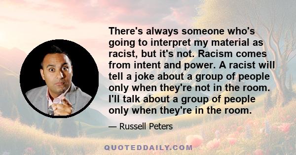 There's always someone who's going to interpret my material as racist, but it's not. Racism comes from intent and power. A racist will tell a joke about a group of people only when they're not in the room. I'll talk