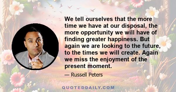 We tell ourselves that the more time we have at our disposal, the more opportunity we will have of finding greater happiness. But again we are looking to the future, to the times we will create. Again we miss the