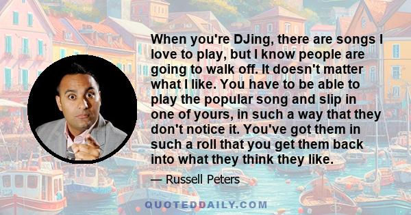 When you're DJing, there are songs I love to play, but I know people are going to walk off. It doesn't matter what I like. You have to be able to play the popular song and slip in one of yours, in such a way that they