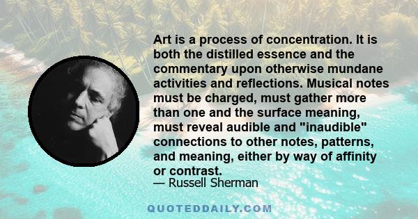 Art is a process of concentration. It is both the distilled essence and the commentary upon otherwise mundane activities and reflections. Musical notes must be charged, must gather more than one and the surface meaning, 