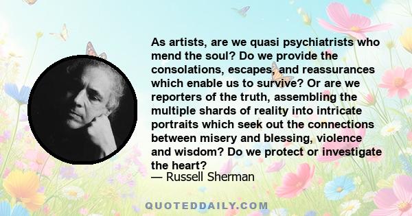 As artists, are we quasi psychiatrists who mend the soul? Do we provide the consolations, escapes, and reassurances which enable us to survive? Or are we reporters of the truth, assembling the multiple shards of reality 