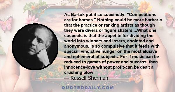 As Bartok put it so succinctly: Competitions are for horses. Nothing could be more barbaric that the practice or ranking artists as though they were divers or figure skaters....What one suspects is that the appetite for 