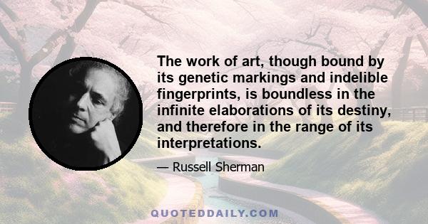 The work of art, though bound by its genetic markings and indelible fingerprints, is boundless in the infinite elaborations of its destiny, and therefore in the range of its interpretations.