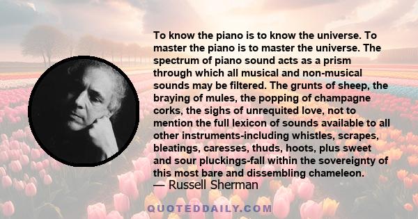 To know the piano is to know the universe. To master the piano is to master the universe. The spectrum of piano sound acts as a prism through which all musical and non-musical sounds may be filtered. The grunts of