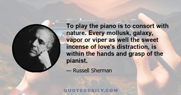 To play the piano is to consort with nature. Every mollusk, galaxy, vapor or viper as well the sweet incense of love's distraction, is within the hands and grasp of the pianist.