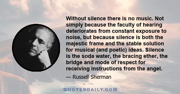 Without silence there is no music. Not simply because the faculty of hearing deteriorates from constant exposure to noise, but because silence is both the majestic frame and the stable solution for musical (and poetic)