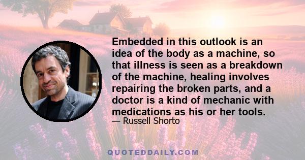 Embedded in this outlook is an idea of the body as a machine, so that illness is seen as a breakdown of the machine, healing involves repairing the broken parts, and a doctor is a kind of mechanic with medications as