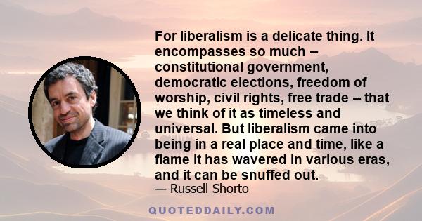 For liberalism is a delicate thing. It encompasses so much -- constitutional government, democratic elections, freedom of worship, civil rights, free trade -- that we think of it as timeless and universal. But