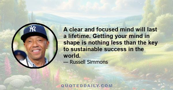 A clear and focused mind will last a lifetime. Getting your mind in shape is nothing less than the key to sustainable success in the world.