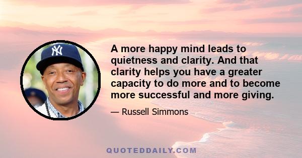 A more happy mind leads to quietness and clarity. And that clarity helps you have a greater capacity to do more and to become more successful and more giving.