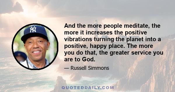 And the more people meditate, the more it increases the positive vibrations turning the planet into a positive, happy place. The more you do that, the greater service you are to God.