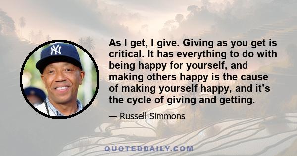 As I get, I give. Giving as you get is critical. It has everything to do with being happy for yourself, and making others happy is the cause of making yourself happy, and it’s the cycle of giving and getting.